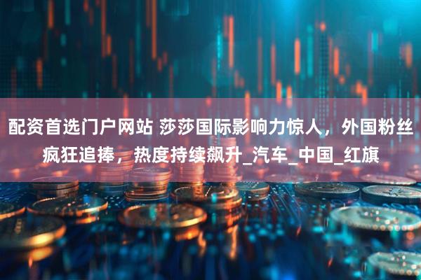 配资首选门户网站 莎莎国际影响力惊人，外国粉丝疯狂追捧，热度持续飙升_汽车_中国_红旗