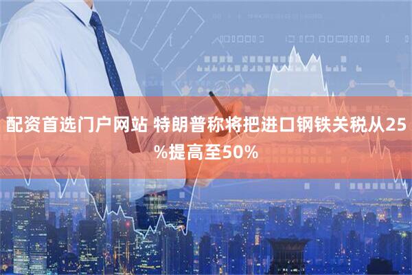 配资首选门户网站 特朗普称将把进口钢铁关税从25%提高至50%