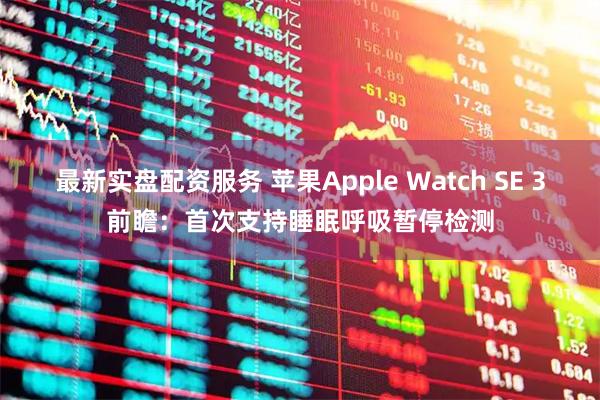 最新实盘配资服务 苹果Apple Watch SE 3前瞻：首次支持睡眠呼吸暂停检测