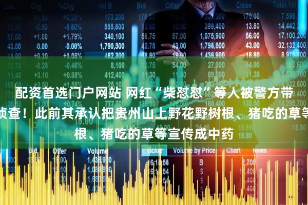 配资首选门户网站 网红“柴怼怼”等人被警方带走，已立案侦查！此前其承认把贵州山上野花野树根、猪吃的草等宣传成中药