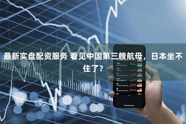 最新实盘配资服务 看见中国第三艘航母，日本坐不住了？