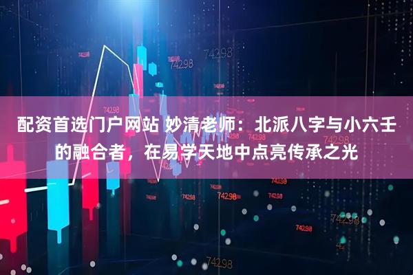 配资首选门户网站 妙清老师:北派八字与小六壬的融合者,在易学天地中点亮传承之光