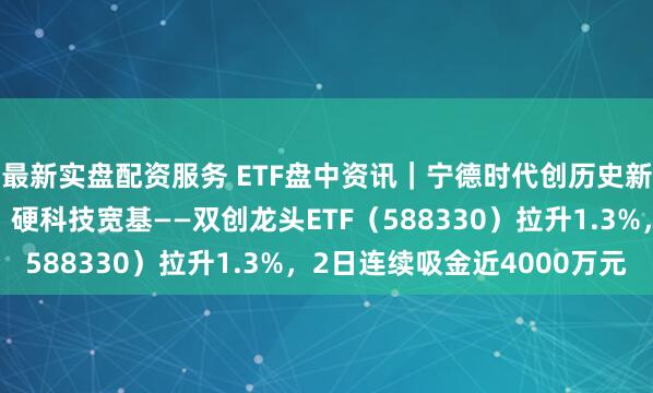 最新实盘配资服务 ETF盘中资讯｜宁德时代创历史新高，总市值超越茅台！硬科技宽基——双创龙头ETF（588330）拉升1.3%，2日连续吸金近4000万元