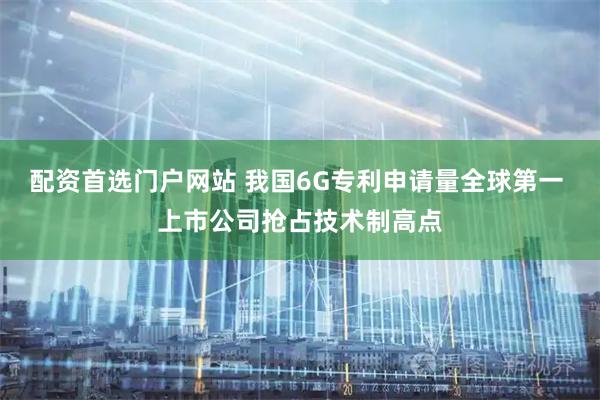 配资首选门户网站 我国6G专利申请量全球第一 上市公司抢占技术制高点