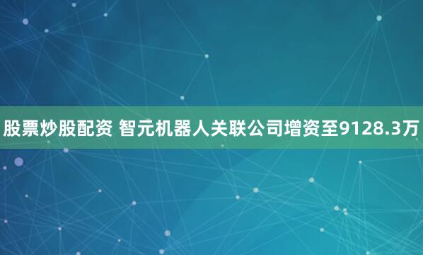 股票炒股配资 智元机器人关联公司增资至9128.3万