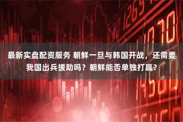 最新实盘配资服务 朝鲜一旦与韩国开战，还需要我国出兵援助吗？朝鲜能否单独打赢？