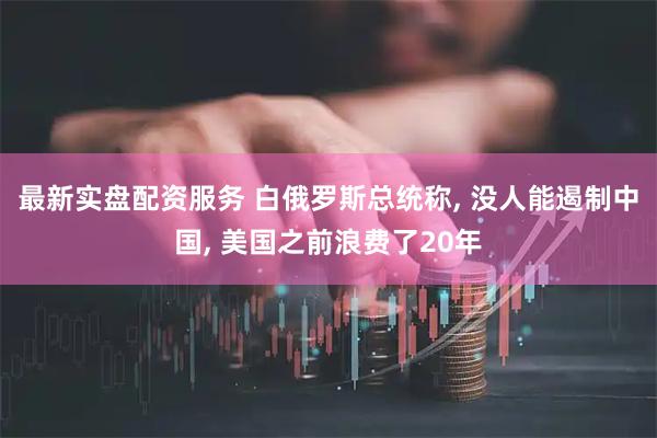 最新实盘配资服务 白俄罗斯总统称, 没人能遏制中国, 美国之前浪费了20年