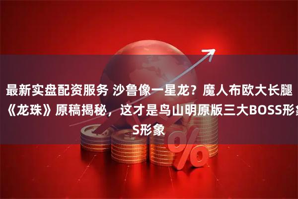 最新实盘配资服务 沙鲁像一星龙？魔人布欧大长腿？《龙珠》原稿揭秘，这才是鸟山明原版三大BOSS形象